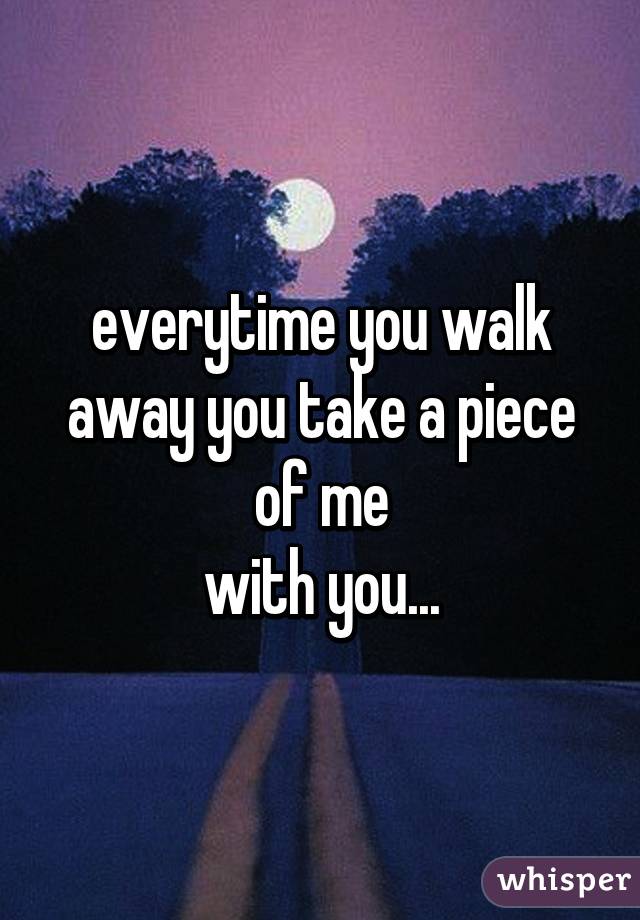 everytime you walk away you take a piece of me
with you...