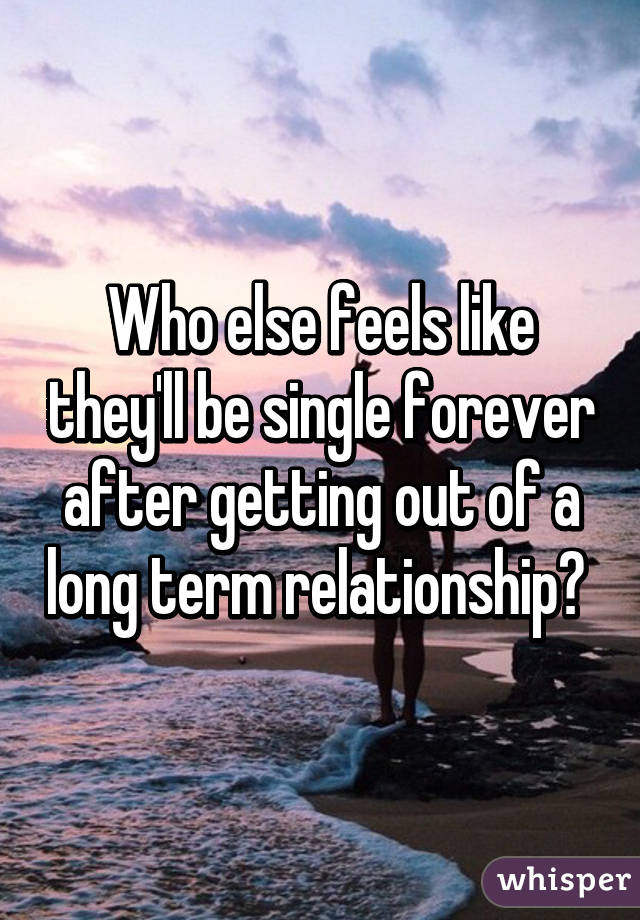 Who else feels like they'll be single forever after getting out of a long term relationship? 