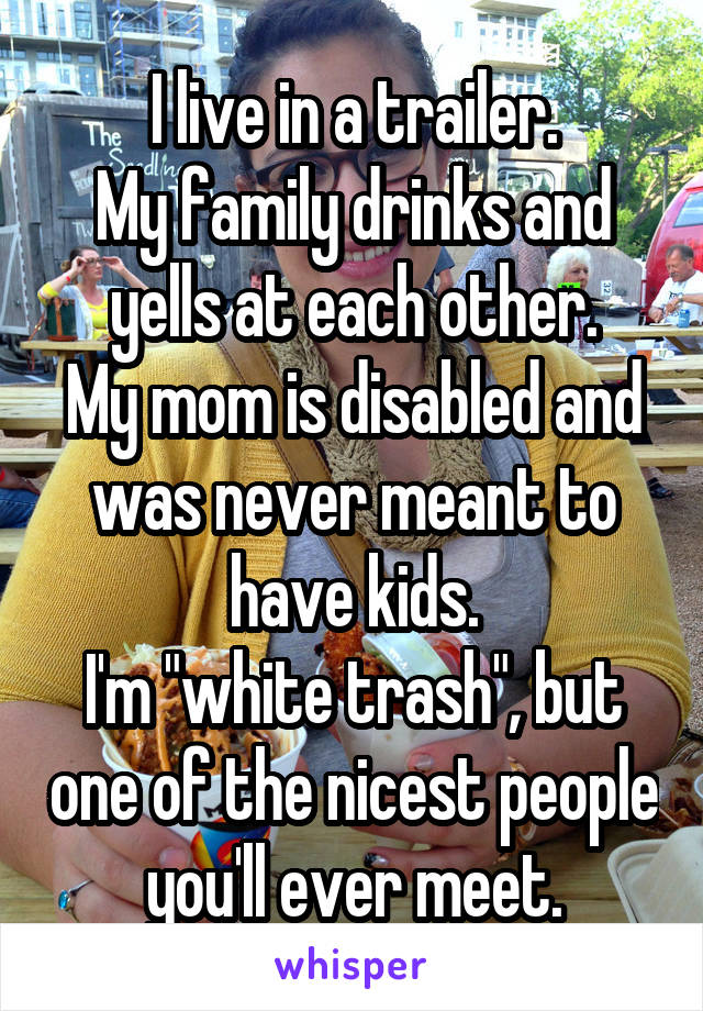 I live in a trailer.
My family drinks and yells at each other.
My mom is disabled and was never meant to have kids.
I'm "white trash", but one of the nicest people you'll ever meet.