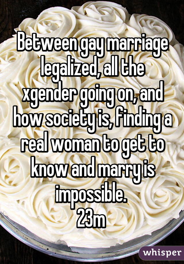 Between gay marriage legalized, all the xgender going on, and how society is, finding a real woman to get to know and marry is impossible. 
23m 