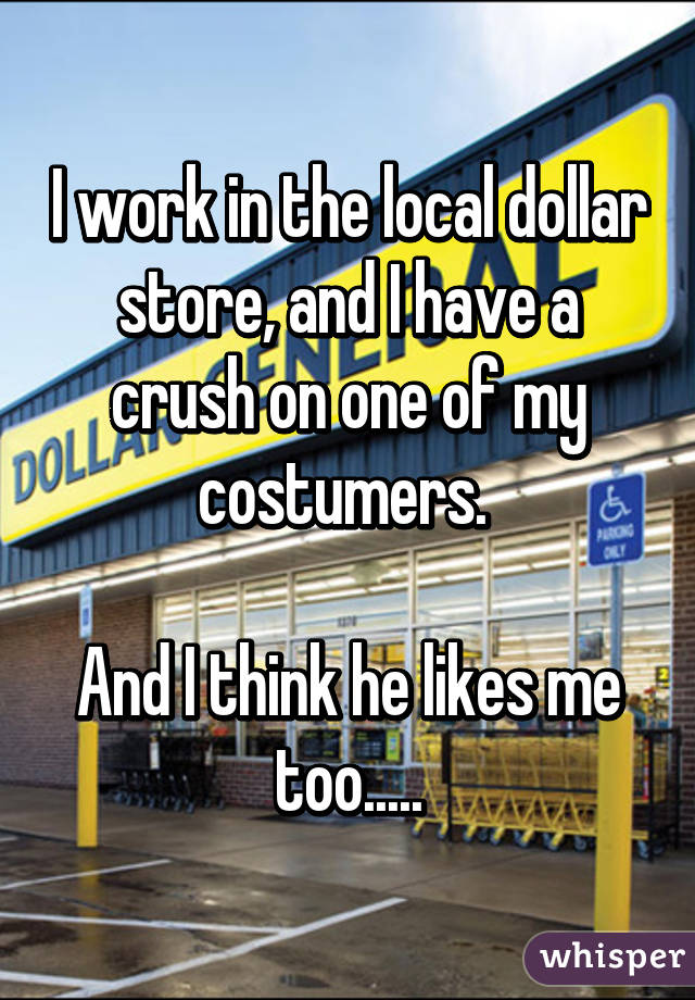 I work in the local dollar store, and I have a crush on one of my costumers. 

And I think he likes me too.....