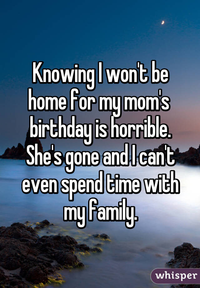 Knowing I won't be home for my mom's  birthday is horrible. She's gone and I can't even spend time with my family.