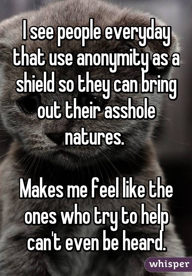 I see people everyday that use anonymity as a shield so they can bring out their asshole natures. 

Makes me feel like the ones who try to help can't even be heard.