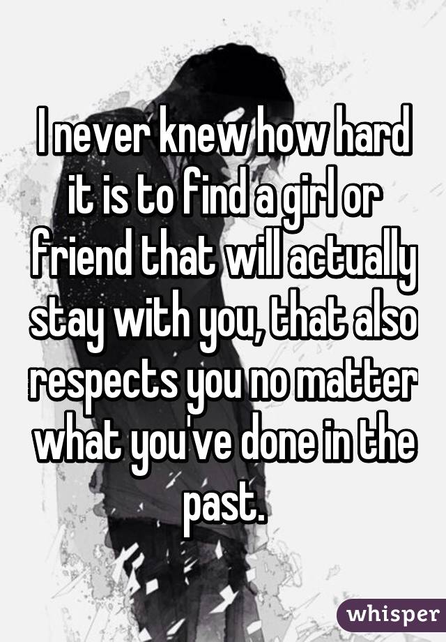 I never knew how hard it is to find a girl or friend that will actually stay with you, that also respects you no matter what you've done in the past.