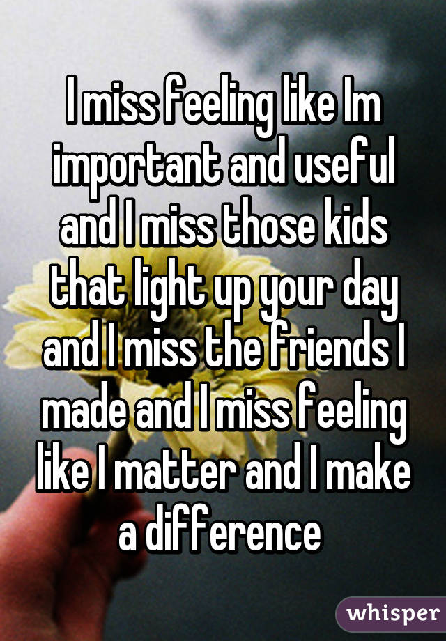 I miss feeling like Im important and useful and I miss those kids that light up your day and I miss the friends I made and I miss feeling like I matter and I make a difference 