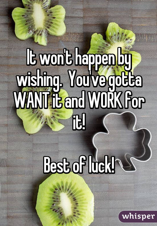 It won't happen by wishing.  You've gotta WANT it and WORK for it!

Best of luck!