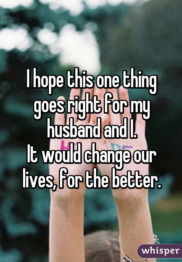 I hope this one thing goes right for my husband and I.
It would change our lives, for the better.