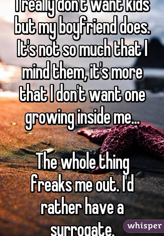 I really don't want kids but my boyfriend does. It's not so much that I mind them, it's more that I don't want one growing inside me...

The whole thing freaks me out. I'd rather have a surrogate.