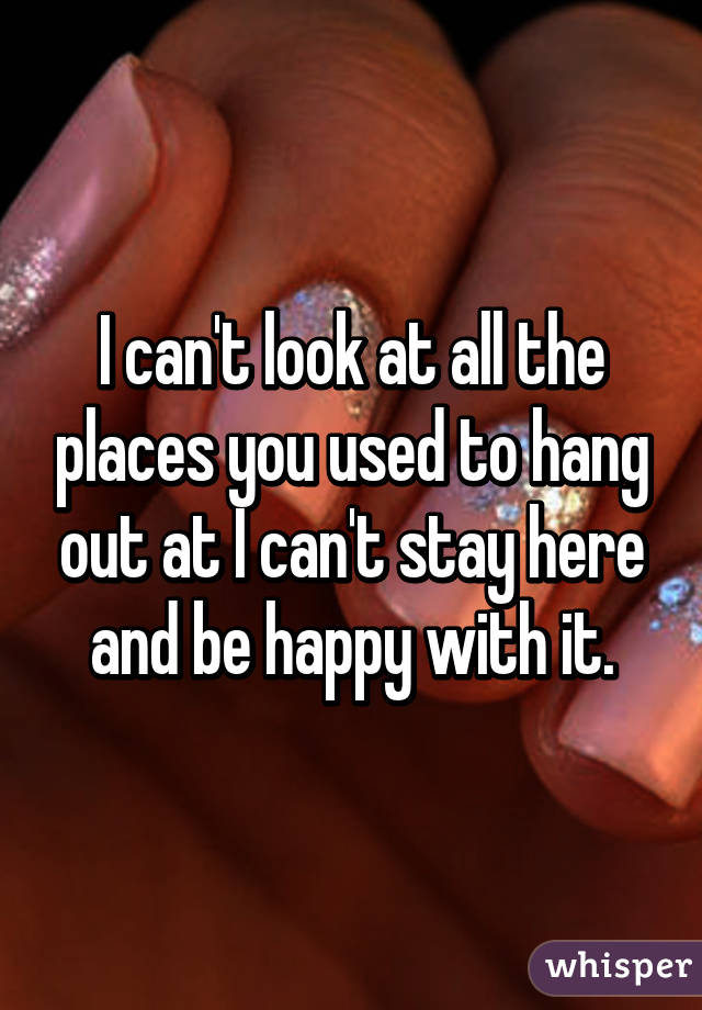 I can't look at all the places you used to hang out at I can't stay here and be happy with it.