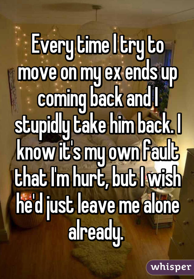 Every time I try to move on my ex ends up coming back and I stupidly take him back. I know it's my own fault that I'm hurt, but I wish he'd just leave me alone already. 