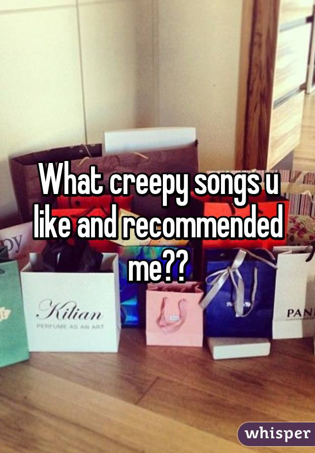 What creepy songs u like and recommended me??