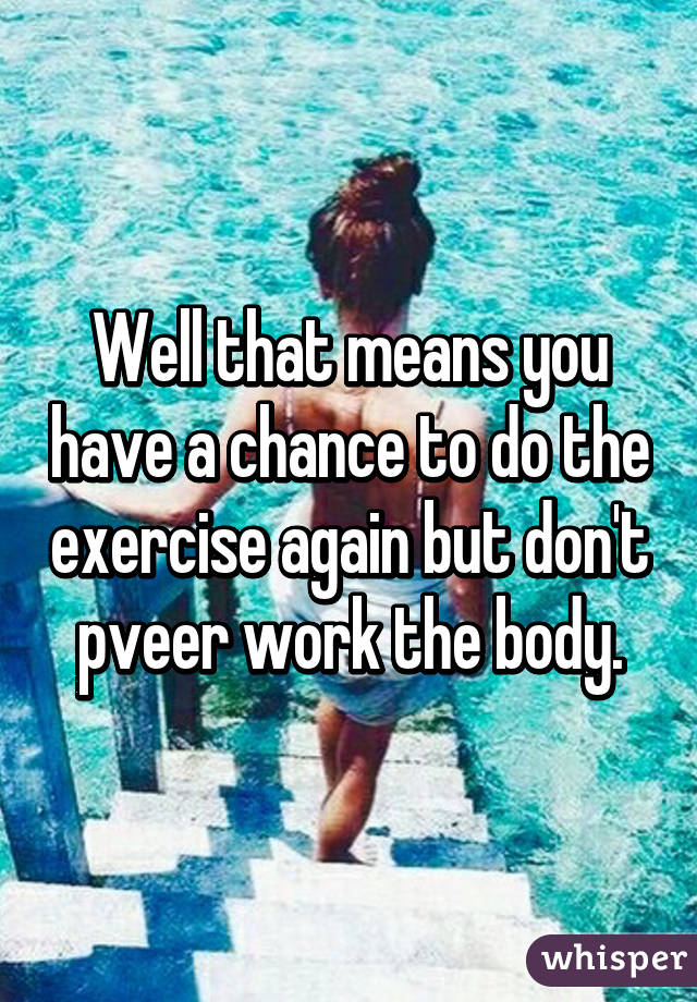 Well that means you have a chance to do the exercise again but don't pveer work the body.