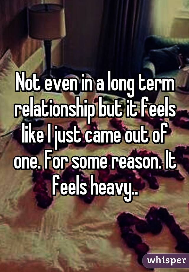 Not even in a long term relationship but it feels like I just came out of one. For some reason. It feels heavy..