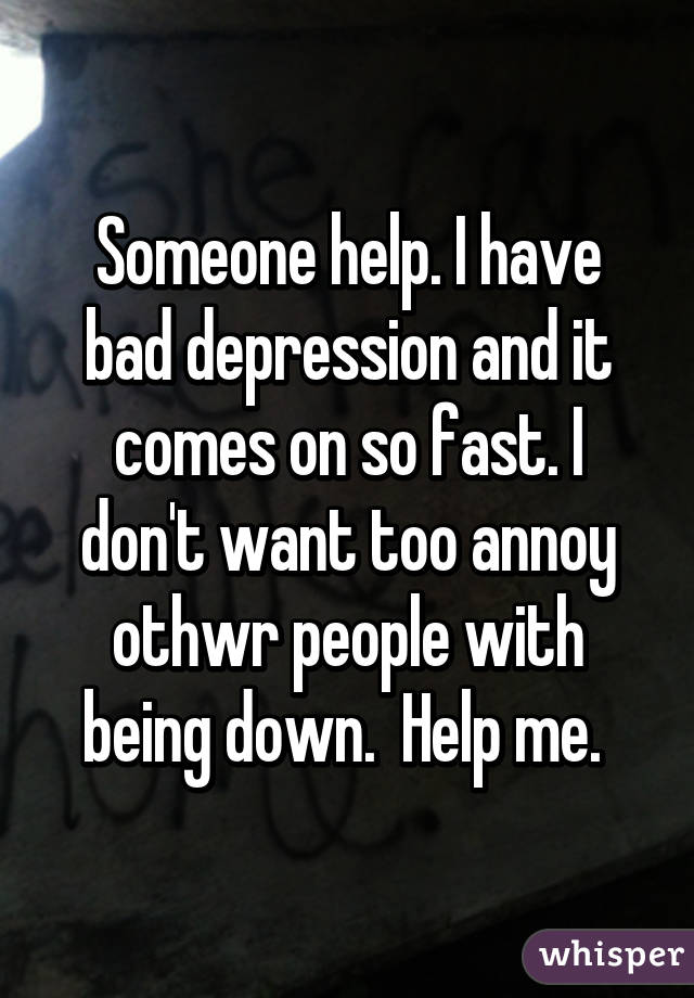 Someone help. I have bad depression and it comes on so fast. I don't want too annoy othwr people with being down.  Help me. 