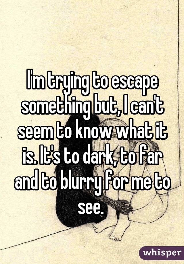 
I'm trying to escape something but, I can't seem to know what it is. It's to dark, to far and to blurry for me to see. 