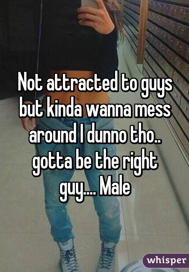 Not attracted to guys but kinda wanna mess around I dunno tho.. gotta be the right guy.... Male