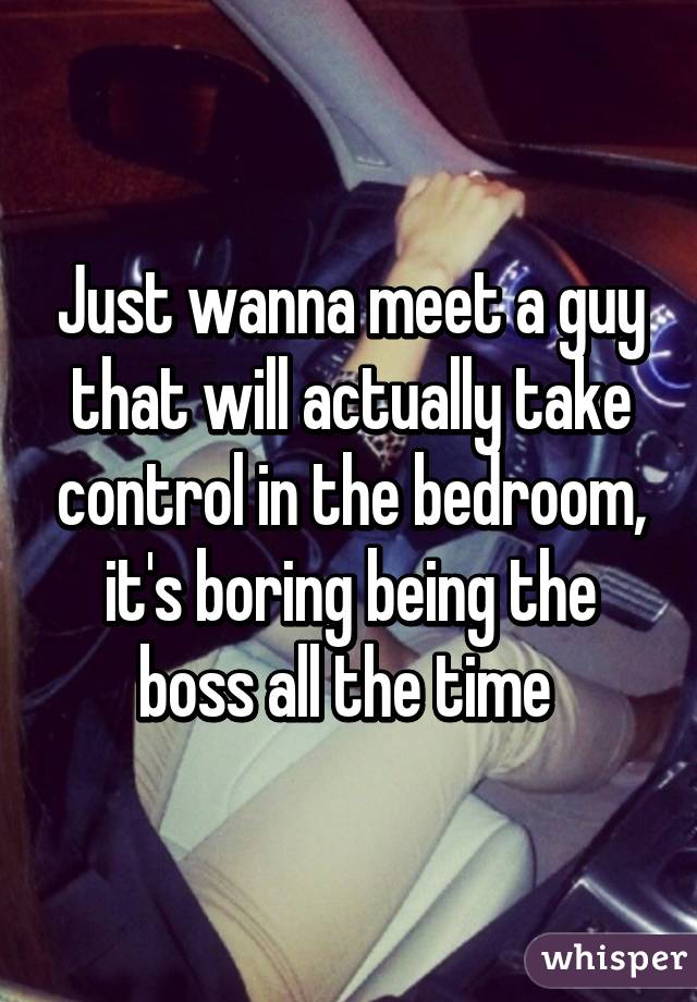 Just wanna meet a guy that will actually take control in the bedroom, it's boring being the boss all the time 