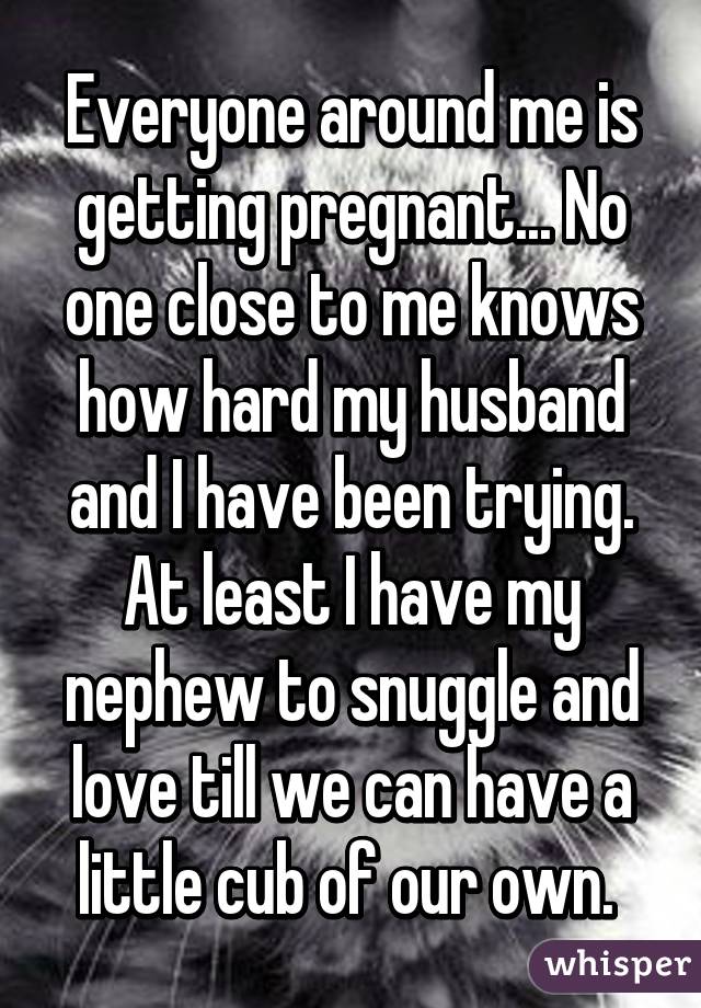 Everyone around me is getting pregnant... No one close to me knows how hard my husband and I have been trying. At least I have my nephew to snuggle and love till we can have a little cub of our own. 