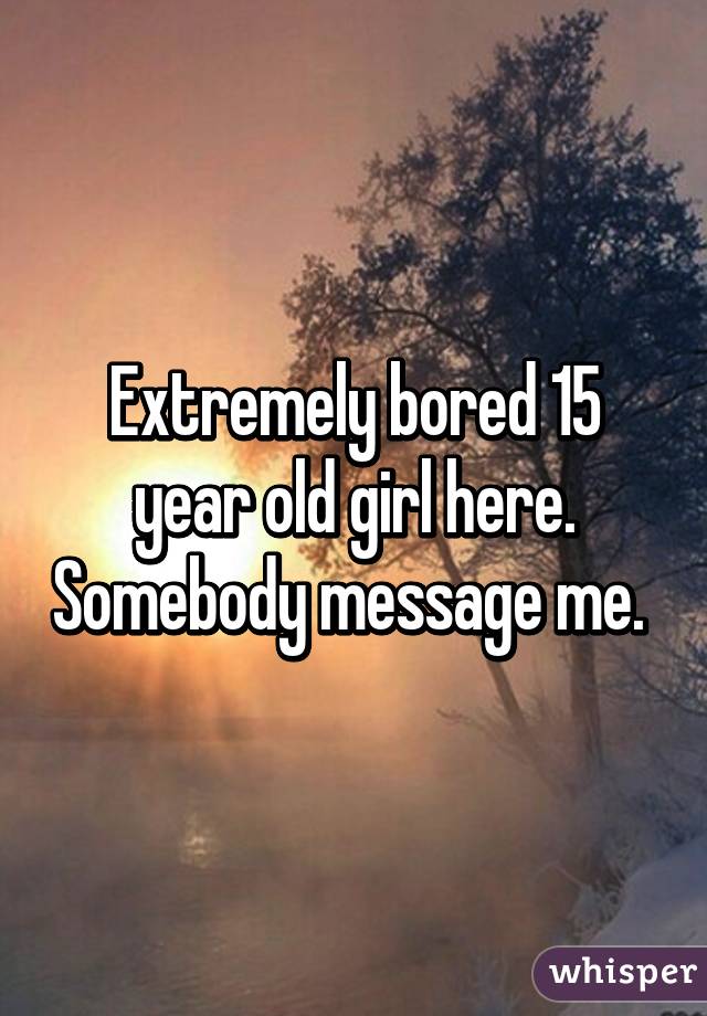 Extremely bored 15 year old girl here. Somebody message me. 