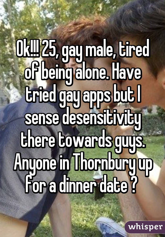 Ok!!! 25, gay male, tired of being alone. Have tried gay apps but I sense desensitivity there towards guys. Anyone in Thornbury up for a dinner date ? 