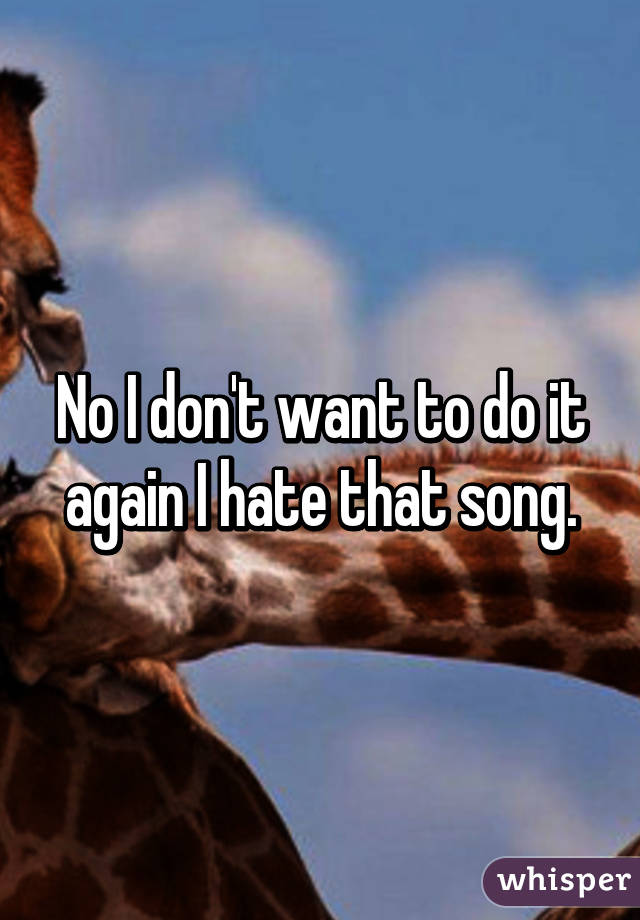 No I don't want to do it again I hate that song.