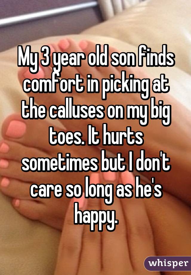 My 3 year old son finds comfort in picking at the calluses on my big toes. It hurts sometimes but I don't care so long as he's happy.