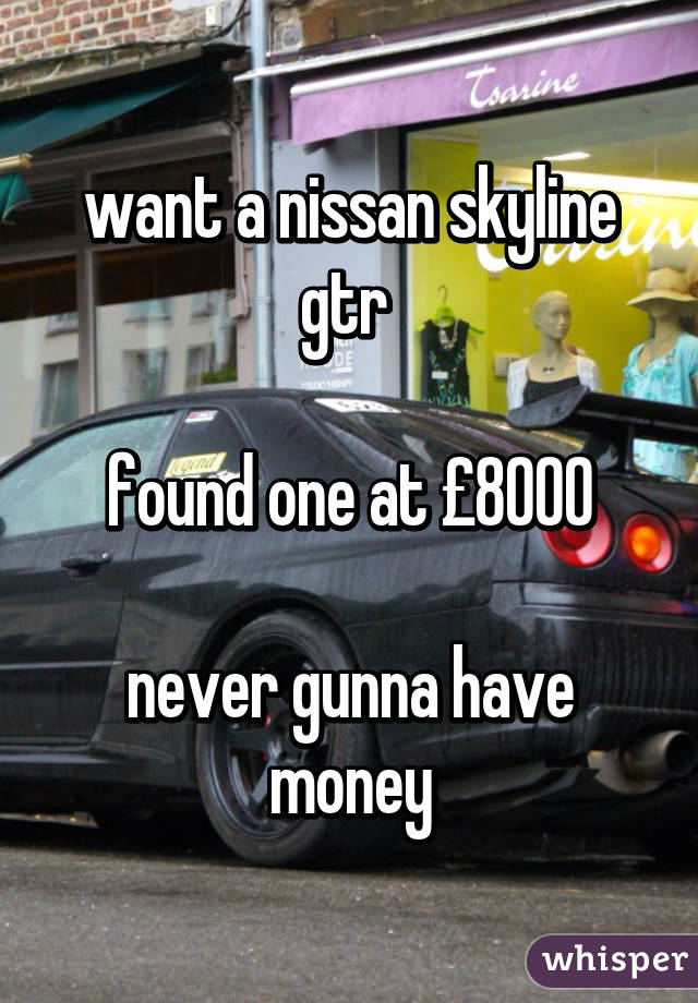 want a nissan skyline gtr 

found one at £8000

never gunna have money