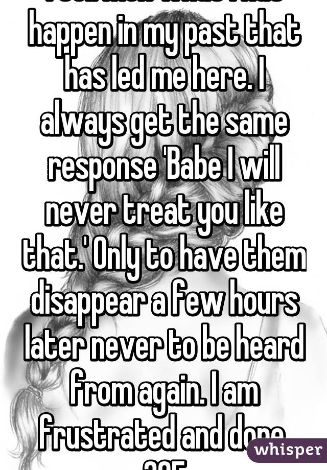 I tell men what I has happen in my past that has led me here. I always get the same response 'Babe I will never treat you like that.' Only to have them disappear a few hours later never to be heard from again. I am frustrated and done. 30F