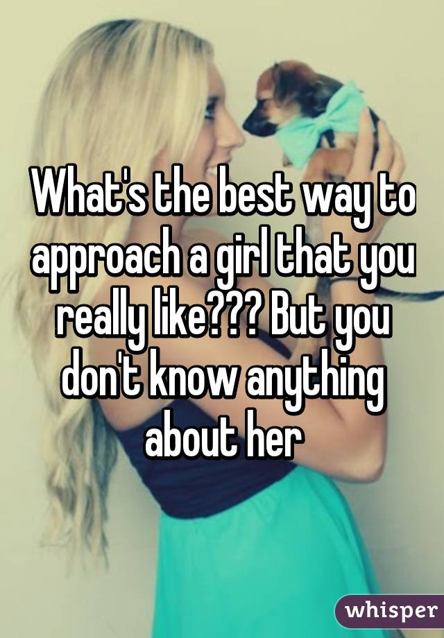 What's the best way to approach a girl that you really like??? But you don't know anything about her