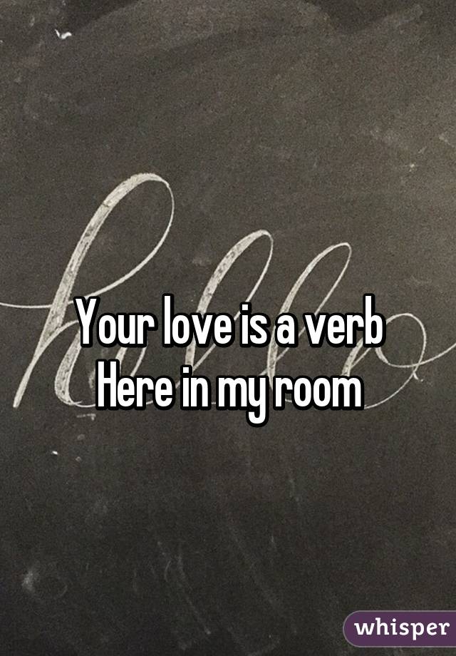 
Your love is a verb
Here in my room