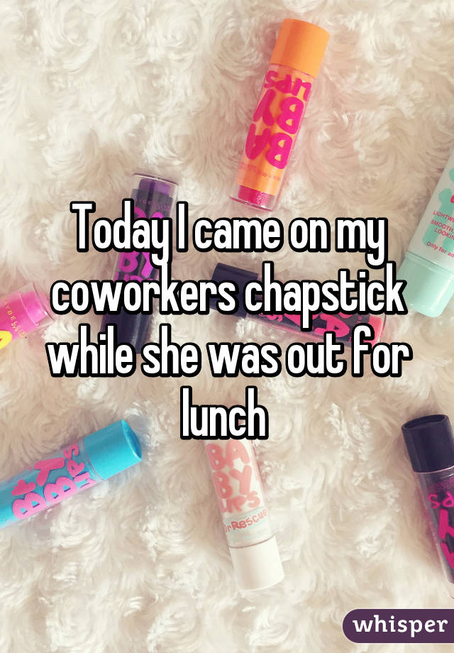 Today I came on my coworkers chapstick while she was out for lunch 