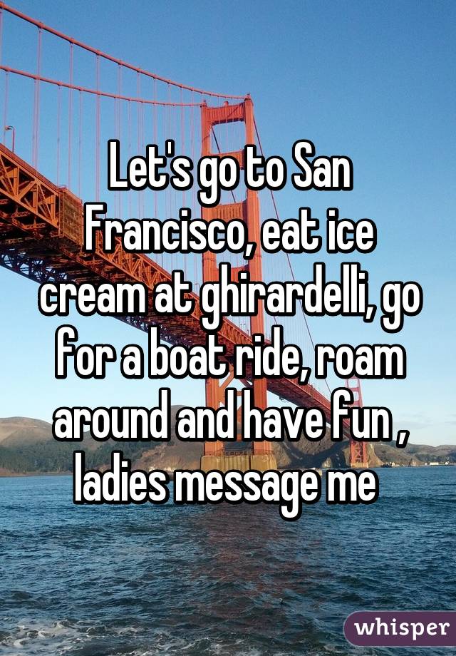 Let's go to San Francisco, eat ice cream at ghirardelli, go for a boat ride, roam around and have fun , ladies message me 