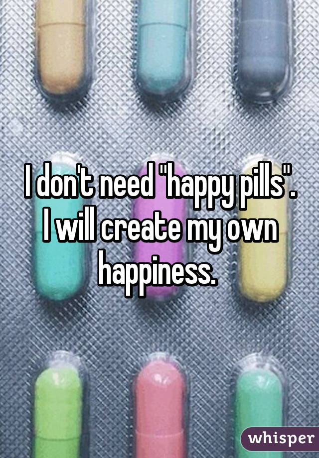 I don't need "happy pills".
I will create my own happiness. 