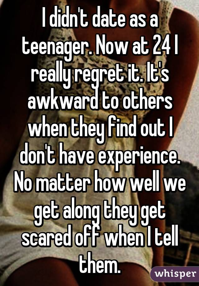 I didn't date as a teenager. Now at 24 I really regret it. It's awkward to others when they find out I don't have experience. No matter how well we get along they get scared off when I tell them.