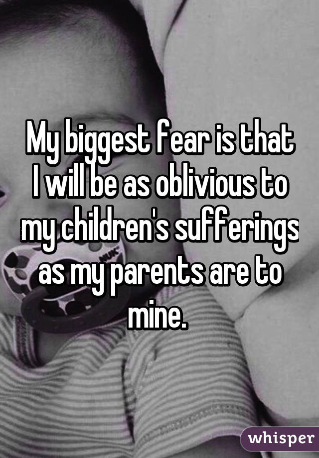 My biggest fear is that I will be as oblivious to my children's sufferings as my parents are to mine. 