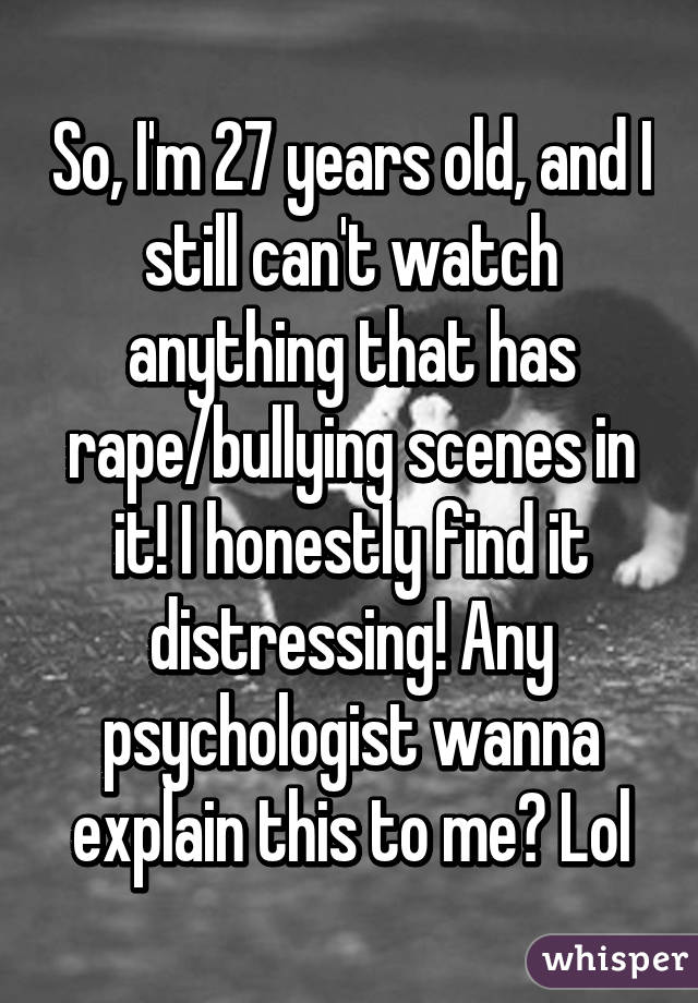 So, I'm 27 years old, and I still can't watch anything that has rape/bullying scenes in it! I honestly find it distressing! Any psychologist wanna explain this to me? Lol