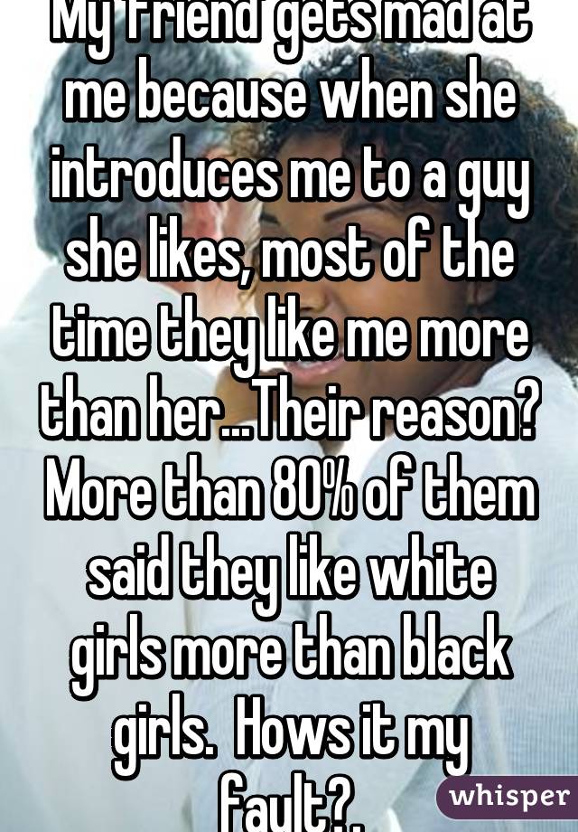 My 'friend' gets mad at me because when she introduces me to a guy she likes, most of the time they like me more than her...Their reason? More than 80% of them said they like white girls more than black girls.  Hows it my fault?.