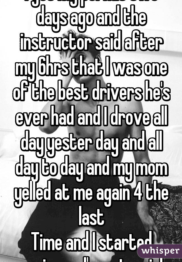 I got my permit two days ago and the instructor said after my 6hrs that I was one of the best drivers he's ever had and I drove all day yester day and all day to day and my mom yelled at me again 4 the last
Time and I started crying no I'm not a girl