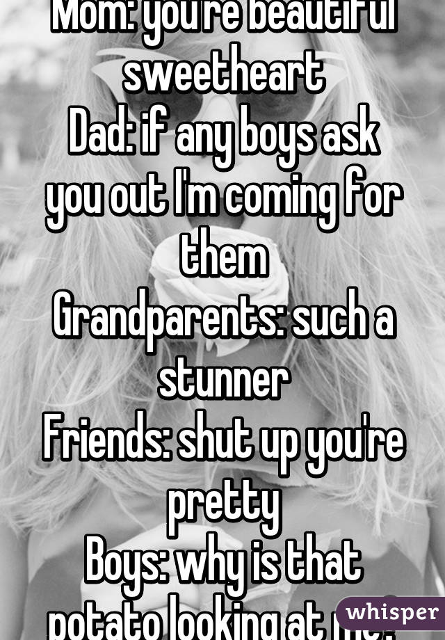 Mom: you're beautiful sweetheart
Dad: if any boys ask you out I'm coming for them
Grandparents: such a stunner
Friends: shut up you're pretty
Boys: why is that potato looking at me?