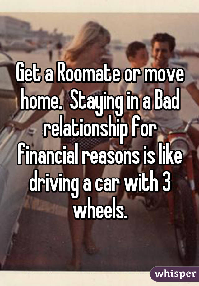 Get a Roomate or move home.  Staying in a Bad relationship for financial reasons is like driving a car with 3 wheels.