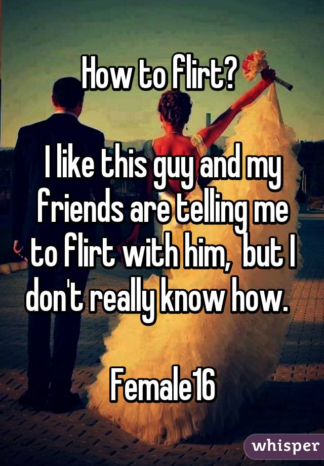 How to flirt? 

I like this guy and my friends are telling me to flirt with him,  but I don't really know how.  

Female16