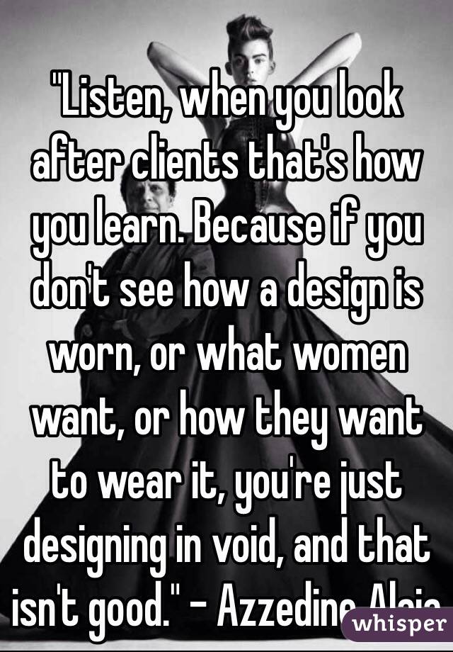 "Listen, when you look after clients that's how you learn. Because if you don't see how a design is worn, or what women want, or how they want to wear it, you're just designing in void, and that isn't good." - Azzedine Alaia