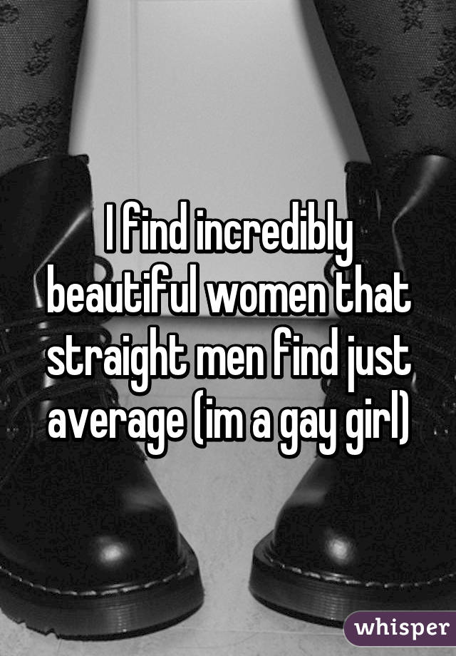 I find incredibly beautiful women that straight men find just average (im a gay girl)