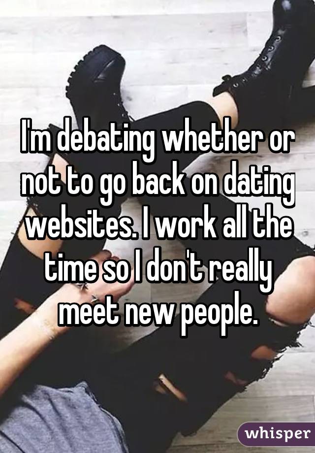 I'm debating whether or not to go back on dating websites. I work all the time so I don't really meet new people.