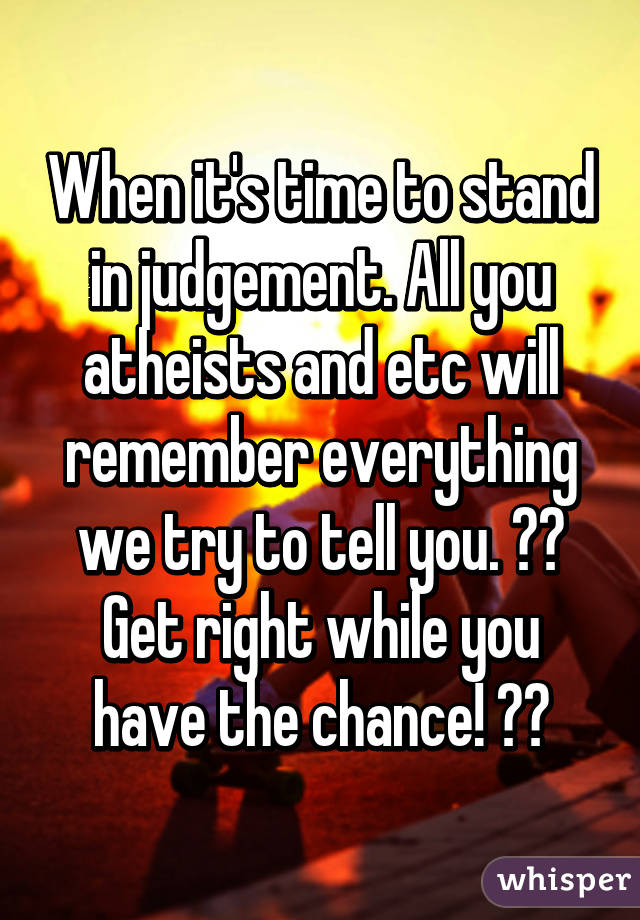 When it's time to stand in judgement. All you atheists and etc will remember everything we try to tell you. 🙏🏼 Get right while you have the chance! ❤️