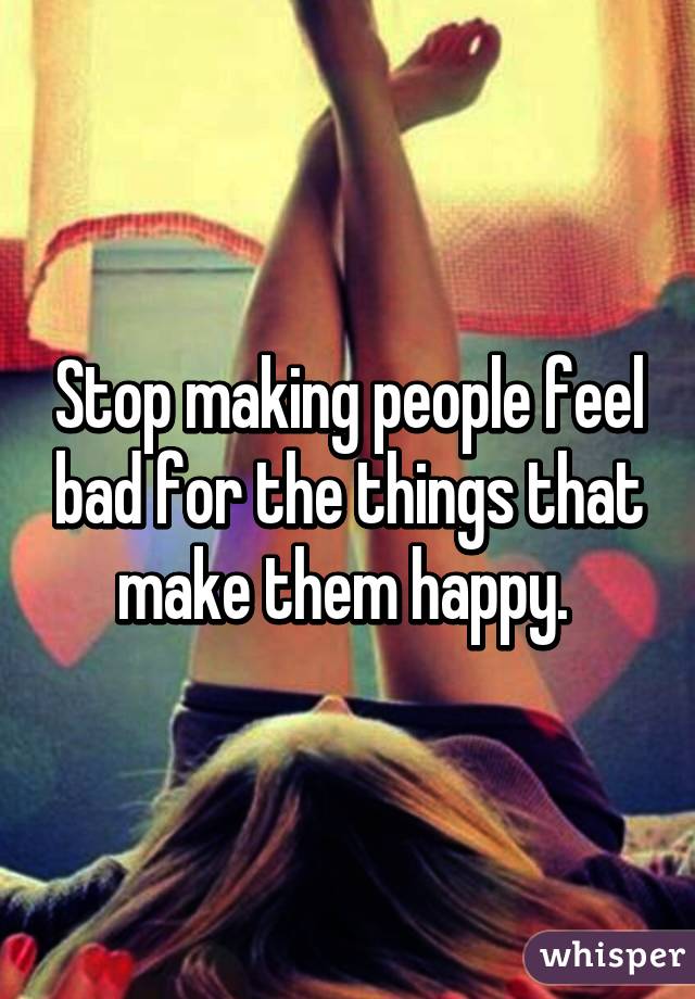 Stop making people feel bad for the things that make them happy. 