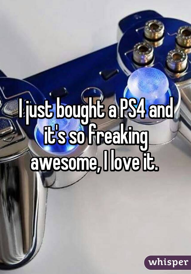 I just bought a PS4 and it's so freaking awesome, I love it. 