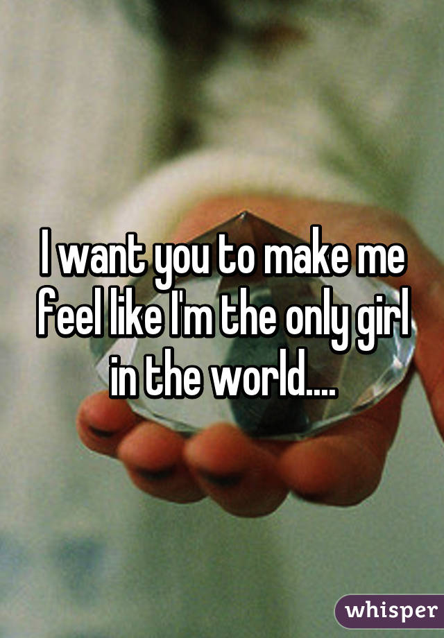 I want you to make me feel like I'm the only girl in the world....