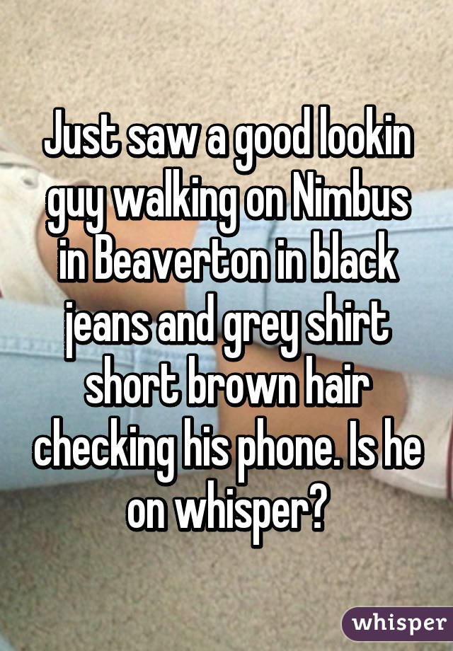 Just saw a good lookin guy walking on Nimbus in Beaverton in black jeans and grey shirt short brown hair checking his phone. Is he on whisper?