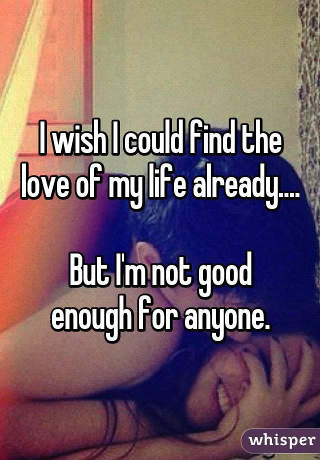 I wish I could find the love of my life already....

But I'm not good enough for anyone.